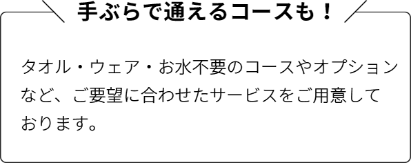 手ぶらで通えるコースも！：タオル・ウェア・お水不要のコースやオプションなど、ご要望に合わせたサービスをご用意しております。