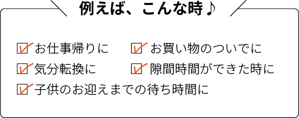 例えばこんな時:お仕事帰りに・お買い物のついでに・気分転換に・隙間時間ができた時に・子供のお迎えまでの待ち時間に