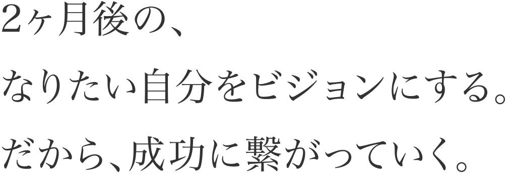 2ヶ月後の、なりたい自分をビジョンにする。だから、成功に繋がっていく。