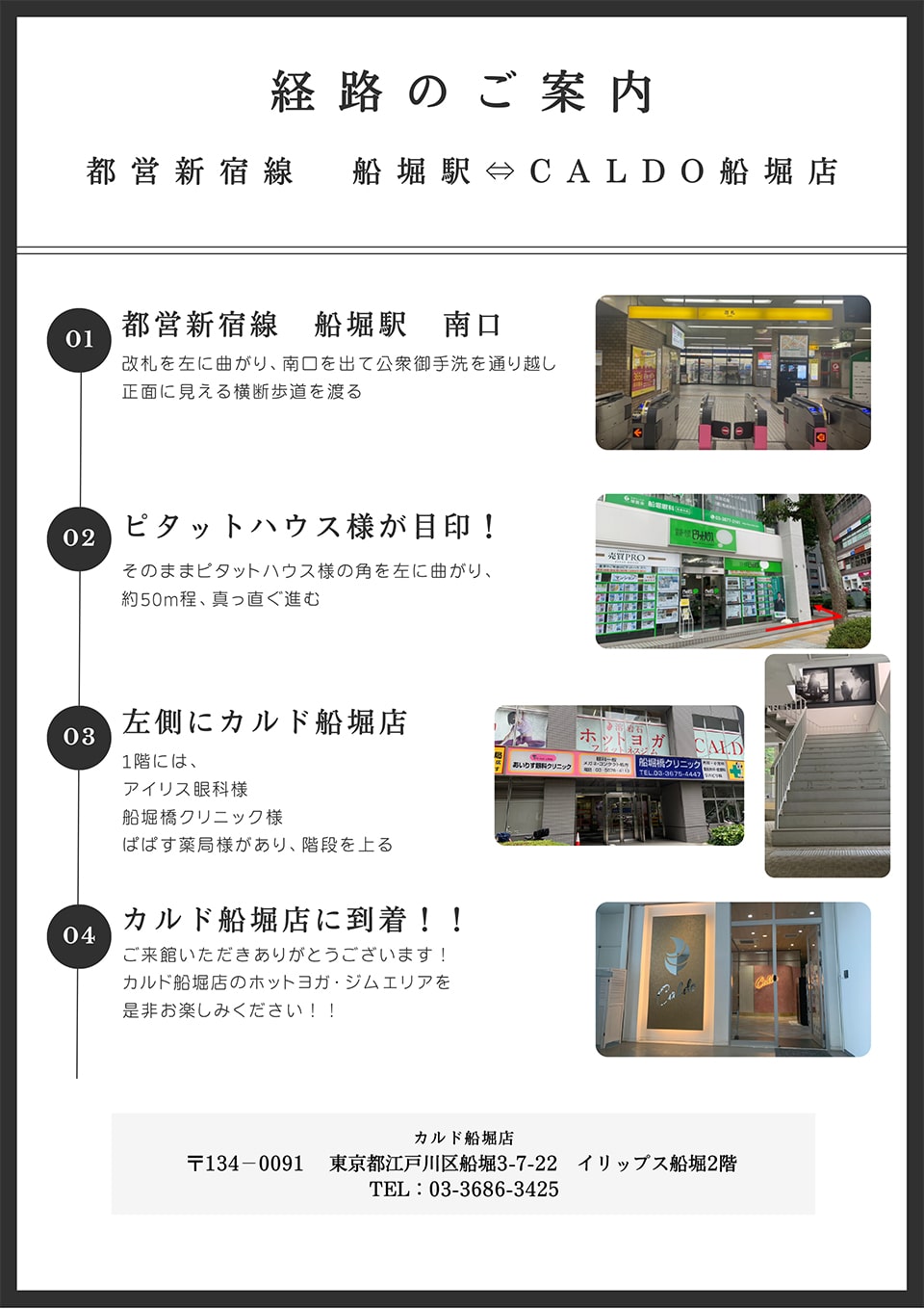 経路のご案内(都営新宿線 船堀駅-CALDO船堀店)：都営新宿線船堀駅南口(改札を左に曲がり、南口を出て公衆御手洗を通り越し正面に見える横断歩道を渡る)→ピタットハウス様が目印！(そのままピタットハウス様の角を左に曲がり、約50m程真っ直ぐ進む)→左側にカルド船堀店(1階には、アイリス眼科様,船堀橋クリニック様,ぱぱす薬局様があり、階段を上る)→カルド船堀店に到着！(ご来館いただきありがとうございます！カルド船堀店のホットヨガ・ジムエリアを是非お楽しみください！)