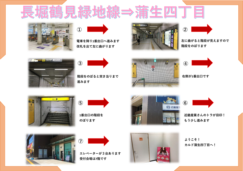 長堀鶴見緑地線→蒲生四丁目：電車を降り1番出口へ進みます。改札を出て左に曲がります→左に曲がると階段が見えますので階段をのぼります→階段をのぼると突き当たりまで進みます→右側が1番出口です→1番出口の階段をのぼります→近畿産業さんのトラが目印！もう少し進みます→エレベーターが3台あります。受付会場は7階です→ようこそ！カルド蒲生四丁目へ！