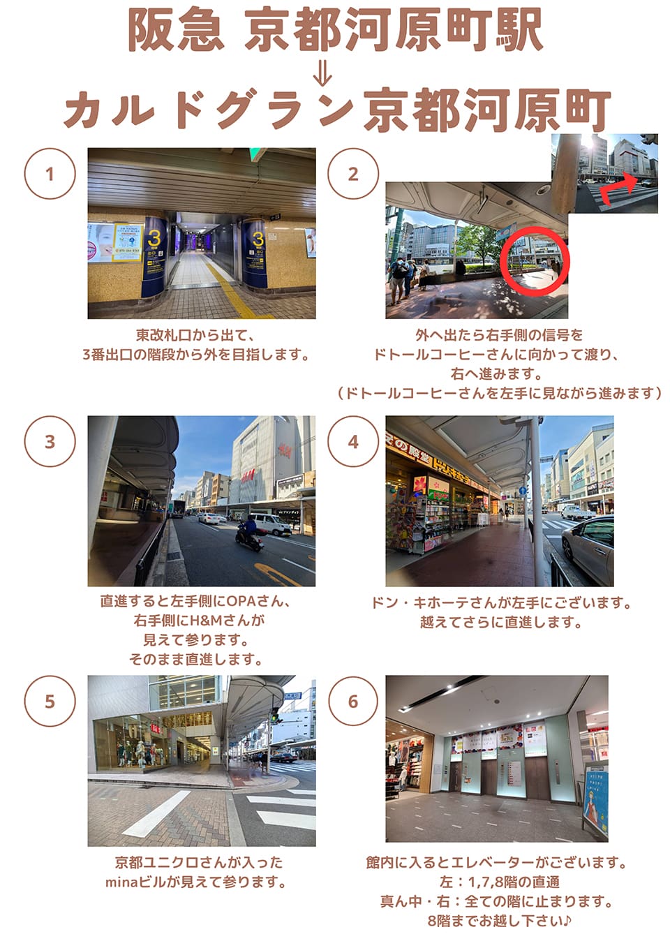 阪急京都河原町駅→カルドグラン京都河原町：東改札口から出て、3番出口の階段から外を目指します→外へ出たら右手側の信号をドトールコーヒーさんに向かって渡り、右へ進みます(ドトールコーヒーさんを左手に見ながら進みます)→直進すると左手側にOPAさん、右手側にH＆Mさんが見えて参ります。そのまま直進します→館内に入るとエレベーターがございます。左は1,7,8階の直通・真ん中と右は全ての階に止まります。8階までお越し下さい♪