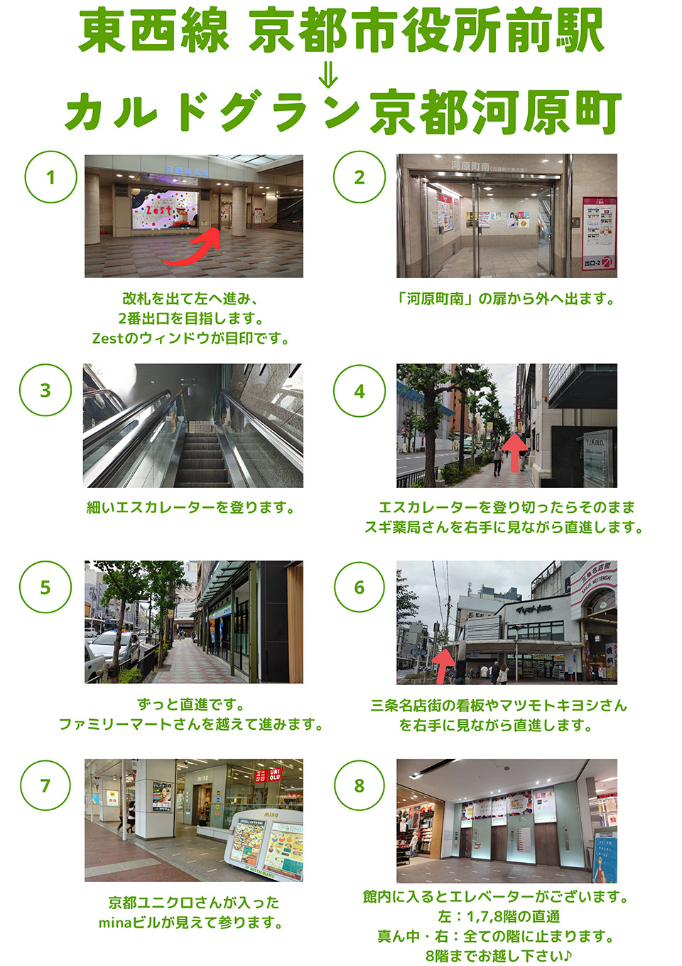 地下鉄東西線京都市役所前→カルドグラン京都河原町：改札を出て左へ進み、2番出口を目指します。Zestのウィンドウが目印です→「河原町南」の扉から外へ出ます→細いエスカレーターを登ります→エスカレーターを登り切ったらそのままスギ薬局さんを右手に見ながら直進します→ずっと直進です。ファミリーマートさんを越えて進みます→三条名店街の看板やマツモトキヨシさんを右手に見ながら直進します→京都ユニクロさんが入ったminaビルが見えて参ります→館内に入るとエレベーターがございます。左は1,7,8階の直通・真ん中と右は全ての階に止まります。8階までお越し下さい♪