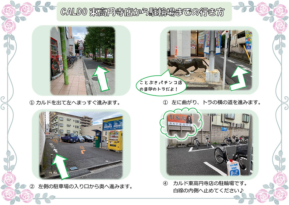 CALDO東高円寺店から駐輪場までの行き方：カルドを出て左へまっすぐ進みます→左に曲がり、トラの横の道を進みます(ことぶきパチンコ店の目印のトラだよ!)→左側の駐車場の入り口から奥へ進みます→カルド東高円寺店の駐輪場です。白線の内側へ止めてください♪
