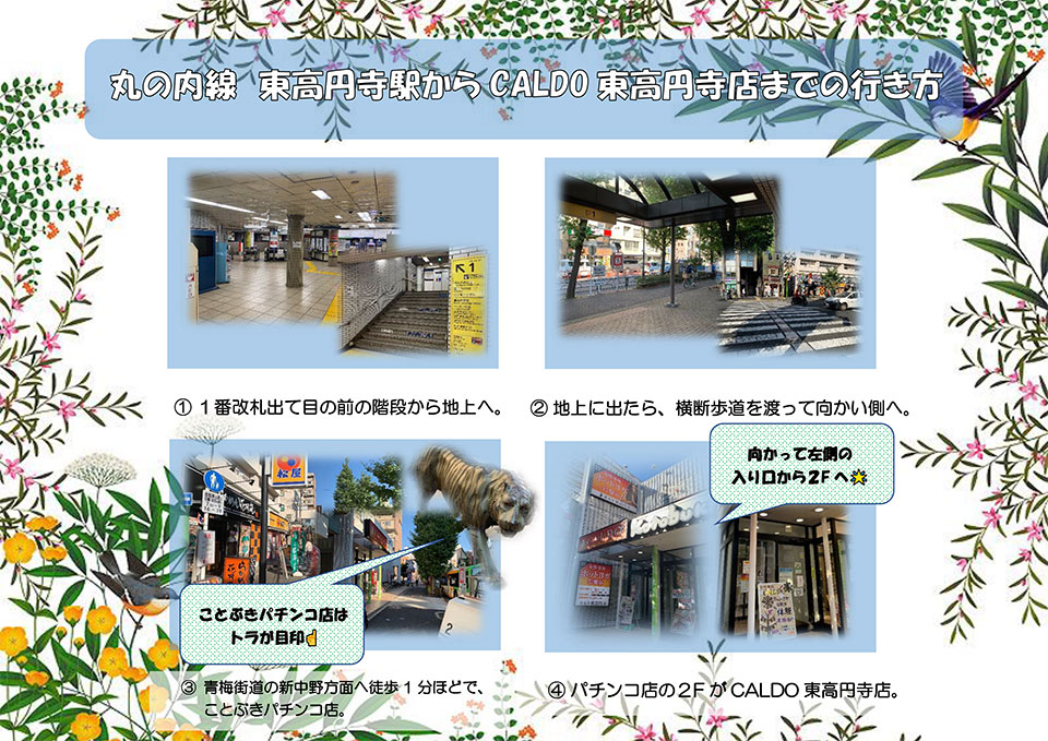 丸の内線 東高円寺駅からCALDO東高円寺までの行き方：1番改札出て目の前を階段から地上へ→地上に出たら、横断歩道を渡って向かい側へ→青梅街道の新中野方面へ徒歩1分ほどで、ことぶきパチンコ店(ことぶきパチンコ店はトラが目印)→パチンコ店の2FがCALDO東高円寺店(向かって左側の入り口から2Fへ)