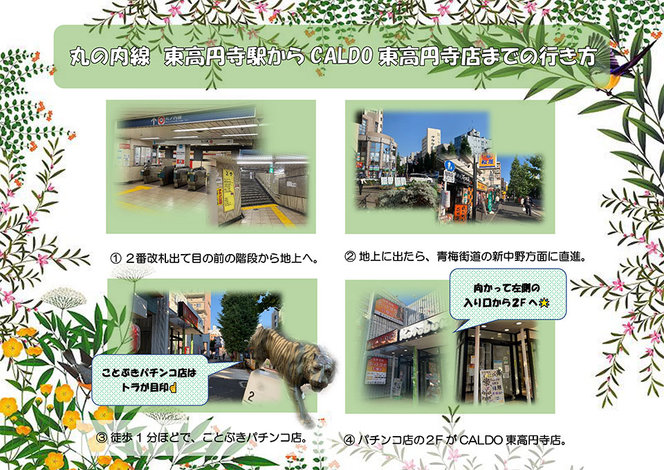 丸の内線 東高円寺駅からCALDO東高円寺店までの行き方：2番改札出て目の前の階段から地上へ→地上に出たら、青梅街道の新中野方面に直進→徒歩1分ほどで、ことぶきパチンコ店(ことぶきパチンコ店はトラが目印)→パチンコ店の2FがCALDO東高円寺店(向かって左側の入り口から2Fへ)