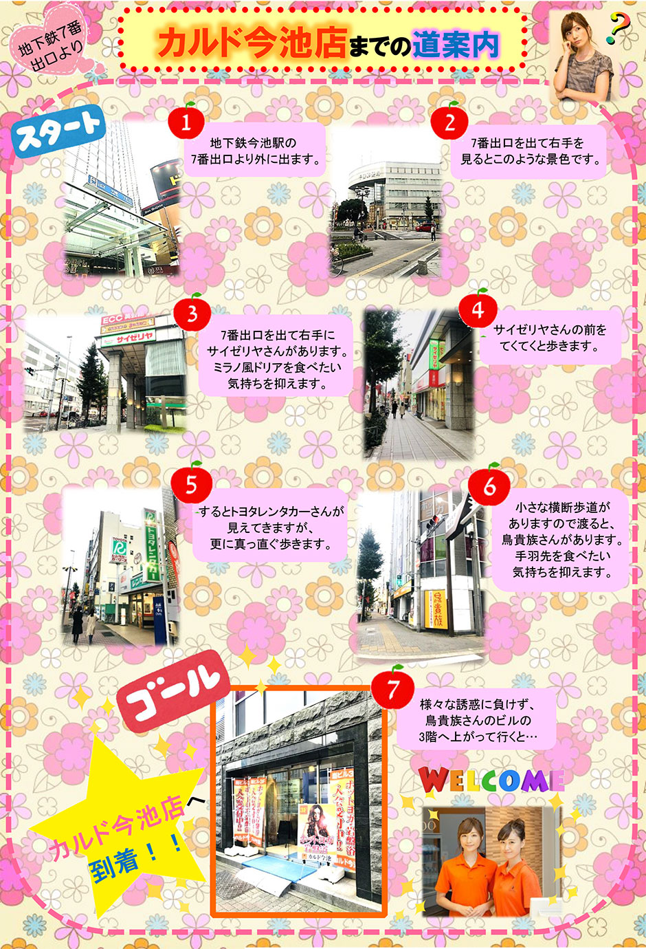 (地下鉄7番出口より)カルド今池店までの道案内：地下鉄今池駅の7番出口より外に出ます→7番出口を出て右手を見るとこのような景色です→7番出口を出て右手にサイゼリヤさんがあります。ミラノ風ドリアを食べたい気持ちを抑えます→サイゼリヤさんの前をてくてくと歩きます→するとトヨタレンタカーさんが見えてきますが、更に真っ直ぐ歩きます→小さな横断歩道がありますので渡ると、鳥貴族さんがあります。手羽先を食べたい気持ちを抑えます→様々な誘惑に負けず、鳥貴族さんのビルの3階へ上がって行くと…カルド今池店へ到着！
