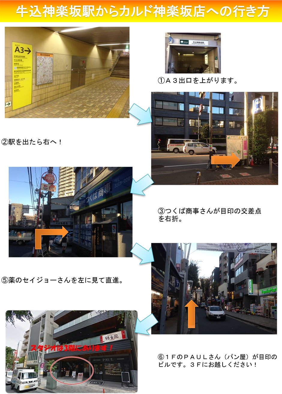 牛込神楽坂駅からカルド神楽坂店への行き方：A3出口を上がります→駅を出たら右へ！→つくば商事さんが目印の交差点を右折→薬のセイジョーさんを左に見て直進→1FのPAULさん(パン屋)が目印のビルです。3Fにお越しください！