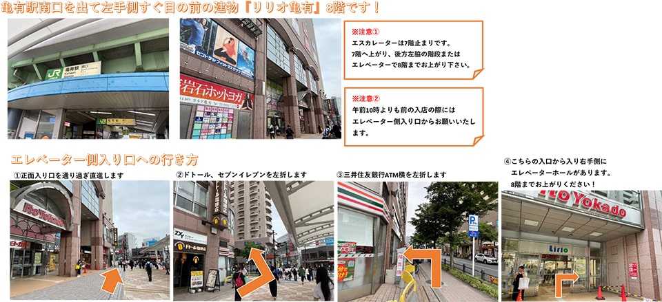 亀有駅南口を出て左手側すぐ目の前の建物「リリオ亀有」8階です！※注意①:エスカレーターは7階止まりです。7階へ上がり、後方左脇の階段またはエレベーターで8階へお上がりください。※注意②:午前10時よりも前の入店の際にはエレベーター側入り口からお願いいたします。 エレベーター側入り口への行き方：正面入り口を通り過ぎ直進します→ドトール、セブンイレブンを左折します→三井住友銀行ATM横を左折します→こちらの入口から入り右手側にエレベーターホールがあります。8階までお上がりください！