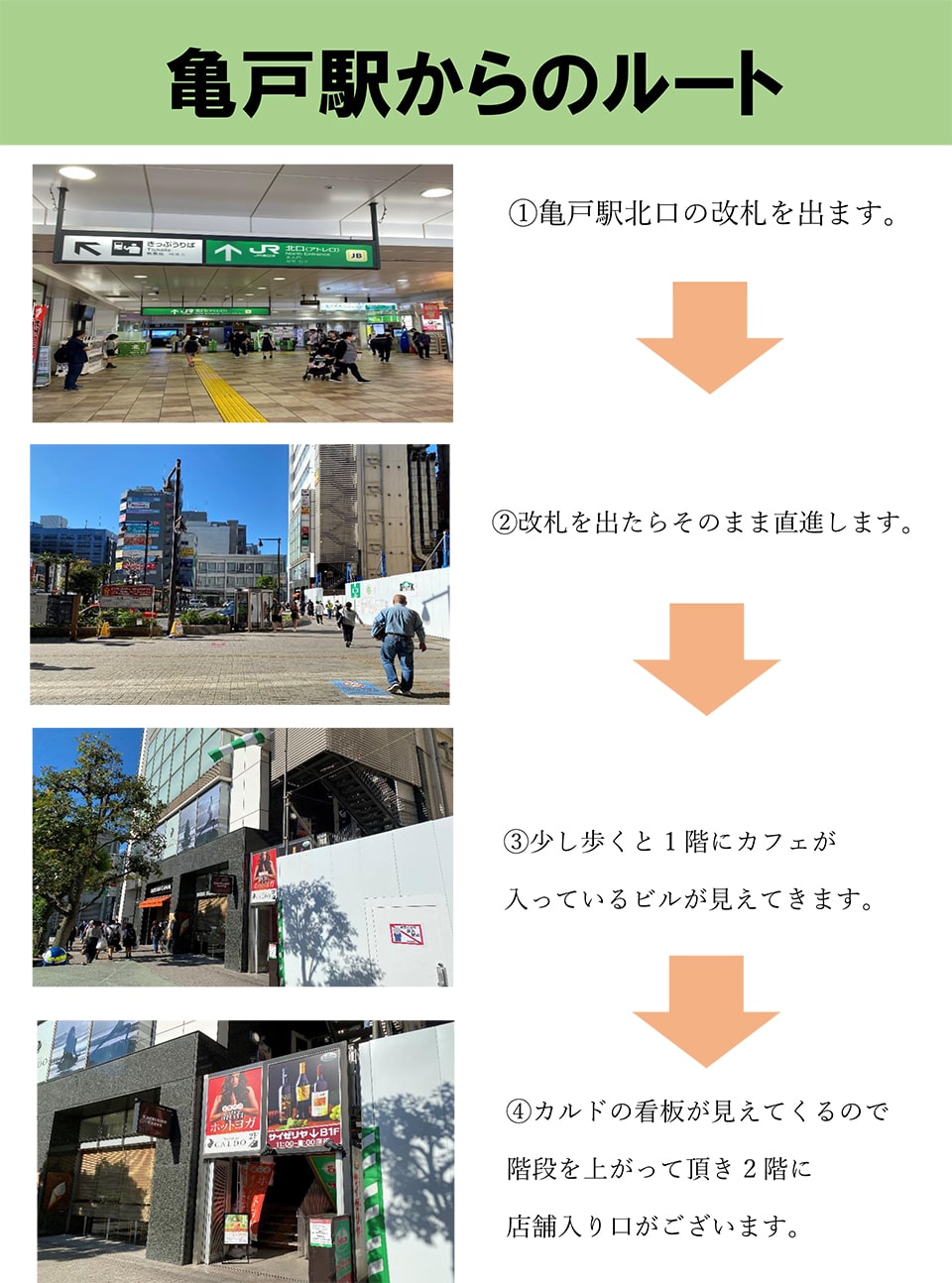 亀戸駅からのルート：亀戸駅北口の改札を出ます→改札を出たらそのまま直進します→少し歩くと1階にカフェが入っているビルが見えてきます→カルドの看板が見えてくるので階段を上がって頂き2階に店舗入り口がございます。
