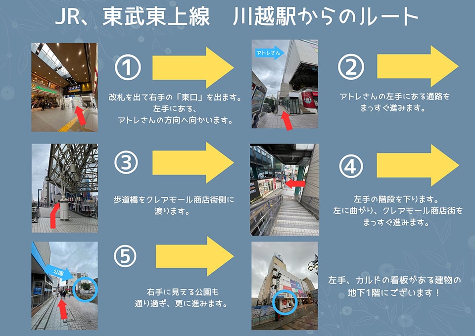JR・東武東上線 川越駅からのルート：改札を出て右手の「東口」を出ます。左手にある、アトレさんの方向へ向かいます→アトレさんの左手にある通路をまっすぐ進みます→歩道橋をクレアモール商店街側に渡ります→左手の階段を下ります。左に曲がり、クレアモール商店街をまっすぐ進みます→右手に見える公園も通り過ぎ、更に進みます→左手、カルドの看板がある建物の地下1階にございます！