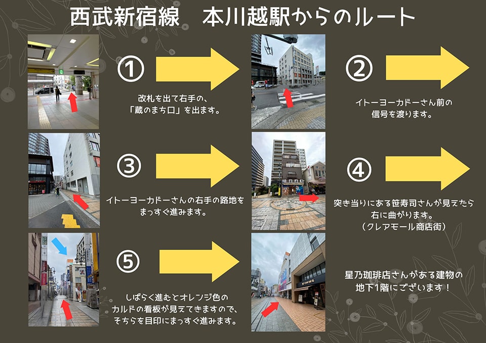 西武新宿線 本川越からのルート：改札を出て右手の「蔵のまち口」を出ます→イトーヨーカドーさん前の信号を渡ります→イトーヨーカドーさんの右手の路地をまっすぐ進みます→突き当たりにある笹寿司さんが見えたら右に曲がります(クレアモール商店街)→しばらく進むとオレンジ色のカルドの看板が見えてきますので、そちらを目印にまっすぐ進みます→星乃珈琲店さんがある建物の地下1階にございます！