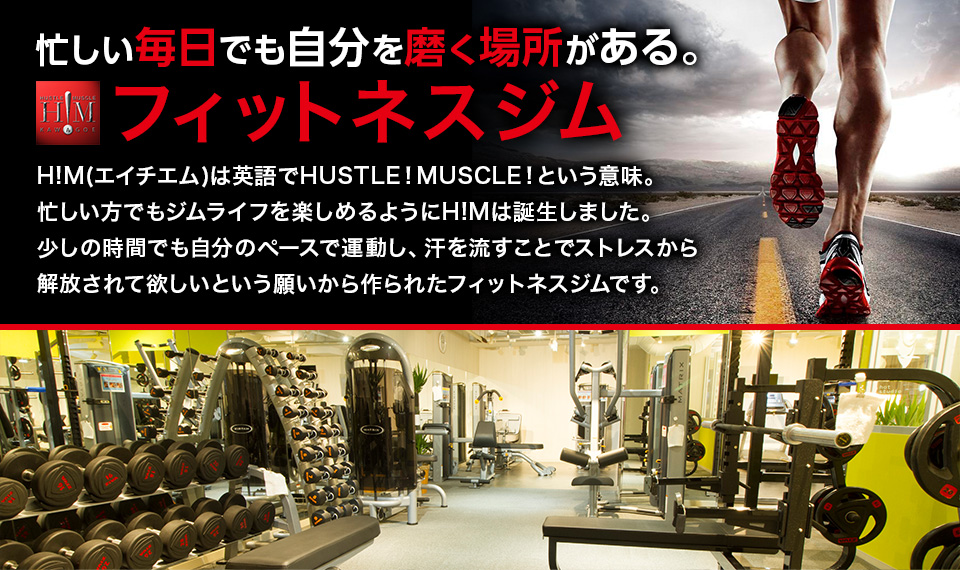 忙しい毎日でも自分を磨く場所がある フィットネスジム H!M(エイチエム)は英語でHUSTLE!MUSCLE!という意味。忙しい方でもジムライフを楽しめるようにH!Mは誕生しました。少しの時間でも自分のペースで運動し、汗を流すことでストレスから解放されて欲しいという願いから作られたフィットネスジムです。