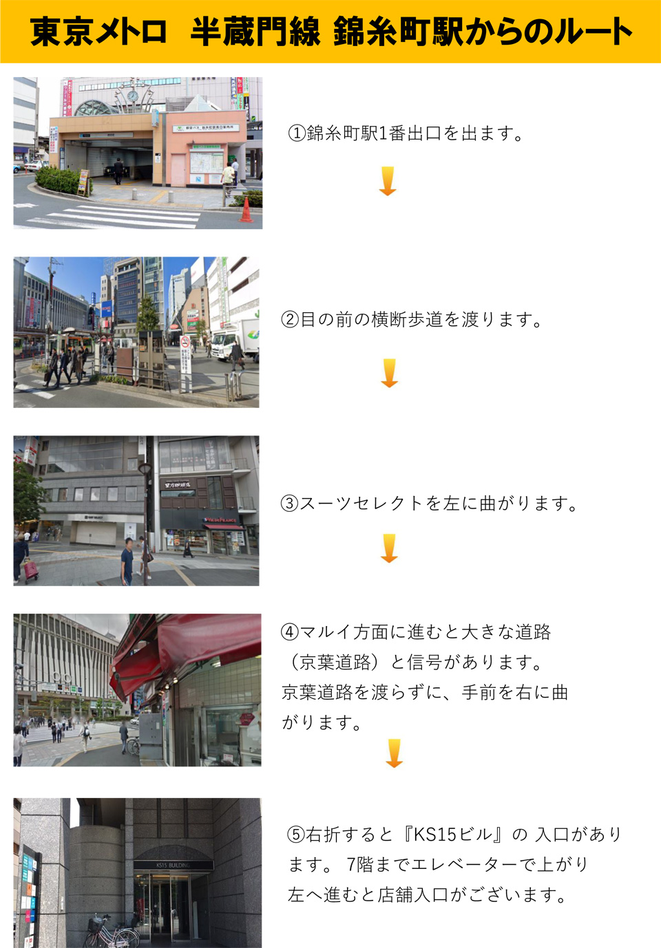 東京メトロ半蔵門線錦糸町駅からのルート：錦糸町駅1番出口を出ます→目の前の横断歩道を渡ります→スーツセレクトを左に曲がります→マルイ方面に進むと大きな道路(京葉道路)と信号があります。京葉道路を渡らずに、手前を右に曲がります→右折すると「KS15ビル」の入口があります。7階までエレベーターで上がり左へ進むと店舗入口がございます