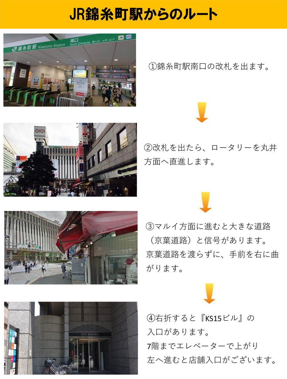 JR錦糸町駅からのルート：錦糸町駅南口の改札を出ます→改札を出たら、ロータリーをマルイ方面へ直進します→マルイ方面に進むと大きな道路(京葉道路)と信号があります。京葉道路を渡らずに、手前を右に曲がります→右折すると「KS15ビル」の入口があります。7階までエレベーターで上がり左へ進むと店舗入口がございます