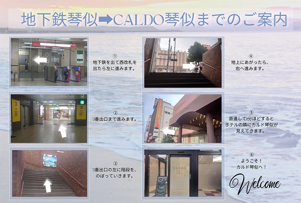 地下鉄琴似→CALDO琴似までのご案内→地下鉄を出て西改札を出たら左に進みます→3番出口まで進みます→3番出口の左にある階段をのぼっていきます→地上にあがったら、右へ進みます→直進して1分ほどするとホテルの隣にカルド琴似が見えてきます→ようこそ！カルド琴似へ！