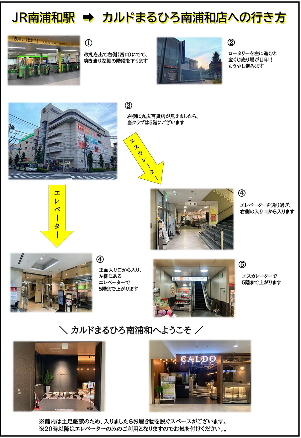 JR南浦和駅→カルドまるひろ南浦和店への行き方：改札を出て右側(西口)にでて、突き当たり左側の階段を下ります→ロータリーを左に進むと宝くじ売り場が目印！もう少し進みます→右側に丸広百貨店が見えましたら、当クラブは5階にございます→(エレベーターの場合)正面入り口から入り、左側にあるエレベーターで5階まで上がります　(エスカレーターの場合)エレベーターを通り過ぎ、右側の入り口から入ります→エスカレーターで5階まで上がります　カルドまるひろ南浦和へようこそ ※館内は土足厳禁のため、入りましたらお履き物を脱ぐスペースがございます。20時以降はエレベーターのみのご利用となりますのでお気を付けください