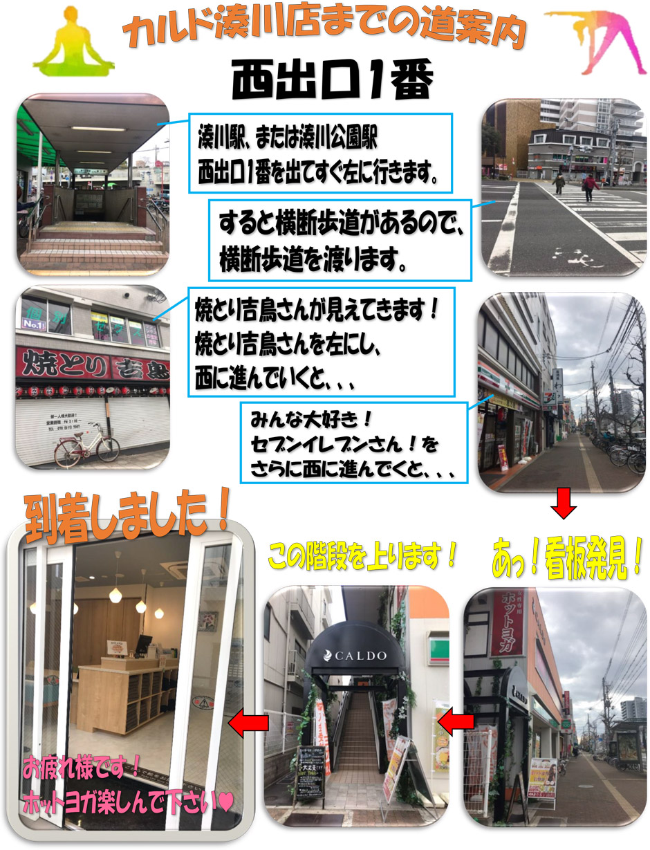 カルド湊川店までの道案内(西出口1番)：湊川駅または湊川公園駅西出口1番を出てすぐ左に行きます→すると横断歩道があるので、横断歩道を渡ります→焼とり吉鳥さんが見えてきます！焼とり吉鳥さんを左にし、西に進んでいくと…みんな大好き！セブンイレブンさん！をさらに西に進んでいくと…あ！看板発見！この階段を上ります！到着しました！お疲れ様です！ホットヨガ楽しんでください