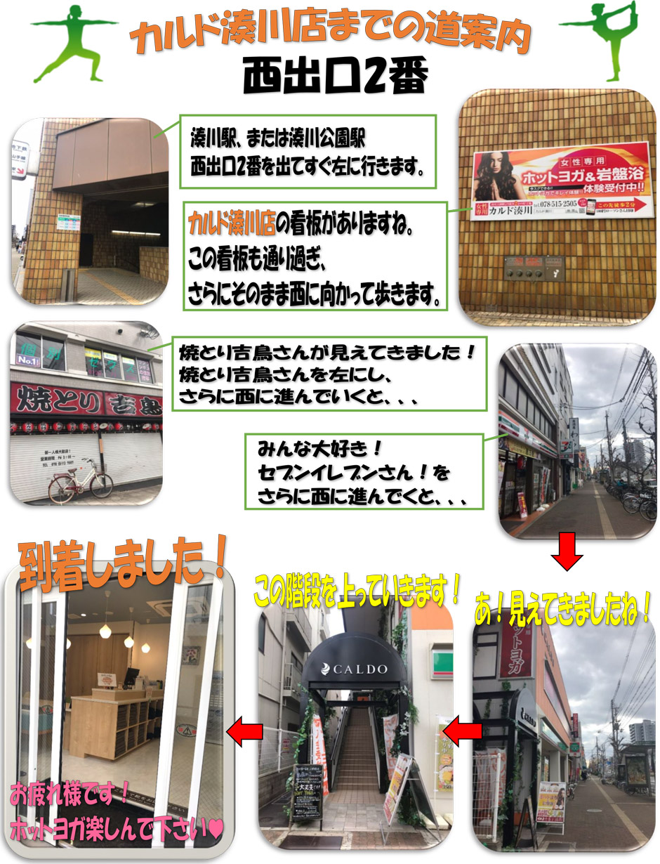 カルド湊川店までの道案内(西出口2番)：湊川駅または湊川公園駅西出口2番を出てすぐ左に行きます→カルド湊川店の看板がありますね。この看板も通り過ぎ、さらにそのまま西に向かって歩きます→焼とり吉鳥さんが見えてきました！焼とり吉鳥さんを左にし、さらに西に進んでいくと、みんな大好き！セブンイレブンさん！をさらに西に進んでいくと…あ！見えてきましたね！この階段を上っていきます！到着しました！お疲れ様です！ホットヨガ楽しんでください