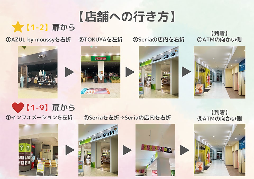 店舗への行き方：[1-2]扉から、AZUL by moussyを右折→TOKUYAを左折→Seriaの店内を右折→到着！ATMの向かい側　[1-9]扉から、インフォメーションを左折→Seriaを左折→Seriaの店内を右折→到着！ATMの向かい側
