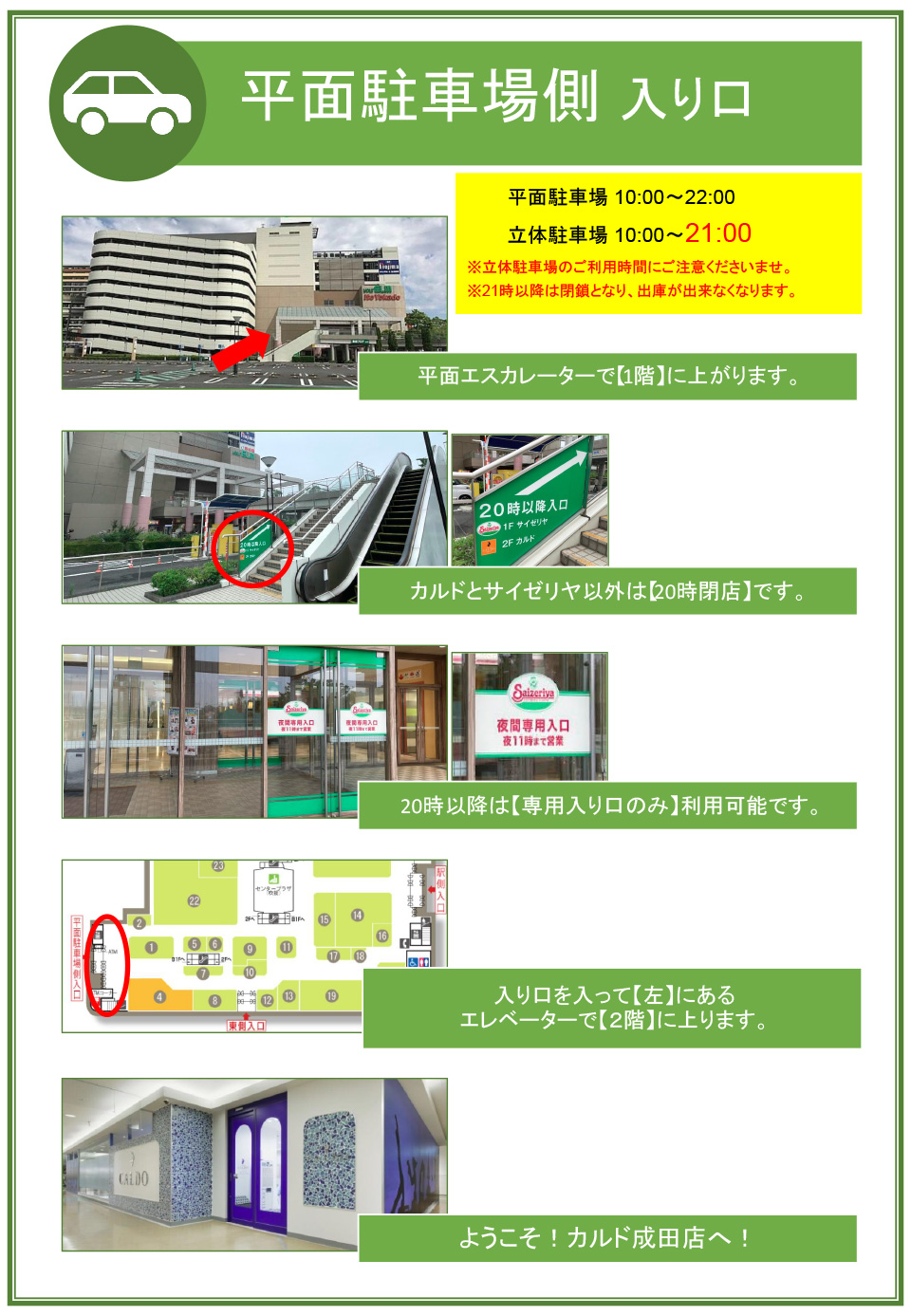 平面駐車場側入り口：平面エスカレーターで1階に上がります→カルドとサイゼリヤ以外は20時閉店です→20時以降は専用入り口のみ利用可能です→入り口を入って左にあるエレベーターで2階に上ります→ようこそ！カルド成田店へ！