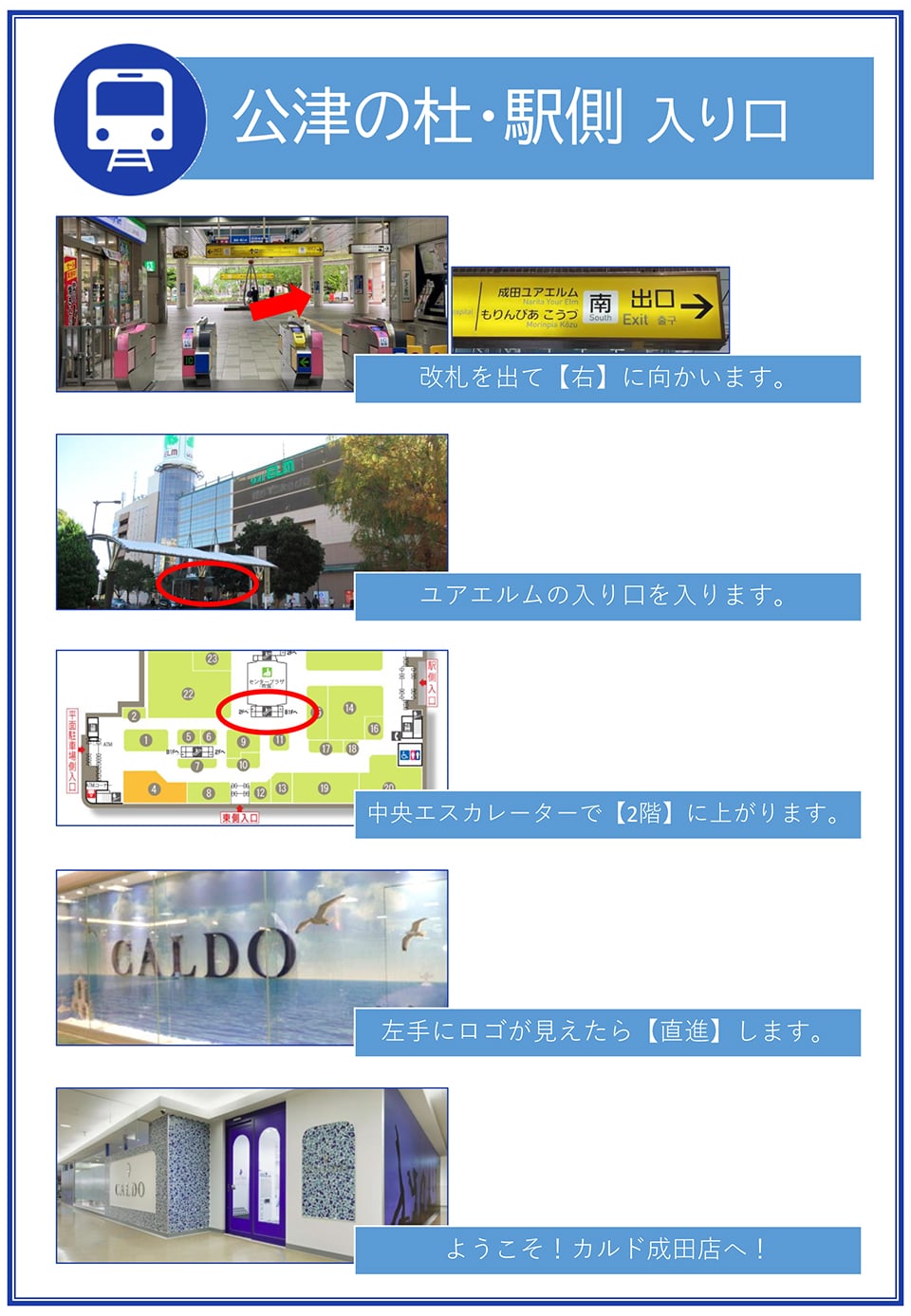 公津の杜・駅側入り口：改札を出て右に向かいます→ユアエルムの入り口を入ります→中央エスカレーターで2階に上がります→左手にロゴが見えたら直進します→ようこそ！カルド成田店へ！