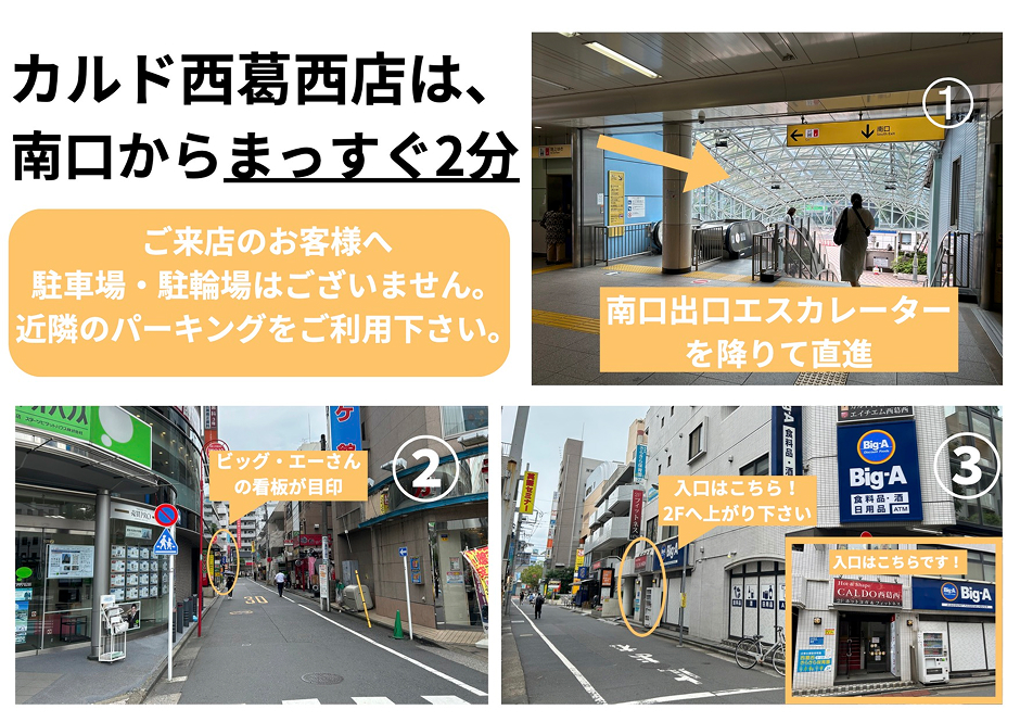 カルド西葛西店は、南口からまっすぐ2分(ご来店のお客様へ 駐車場・駐輪場はございません。近隣パーキングをご利用下さい)：南口出口エスカレーターを降りて直進→ビッグ・エーさんの看板が目印→入口はこちら！2Fへ上がり下さい
