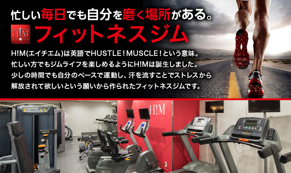 忙しい毎日でも自分を磨く場所がある フィットネスジム H!M(エイチエム)は英語でHUSTLE!MUSCLE!という意味。忙しい方でもジムライフを楽しめるようにH!Mは誕生しました。少しの時間でも自分のペースで運動し、汗を流すことでストレスから解放されて欲しいという願いから作られたフィットネスジムです。