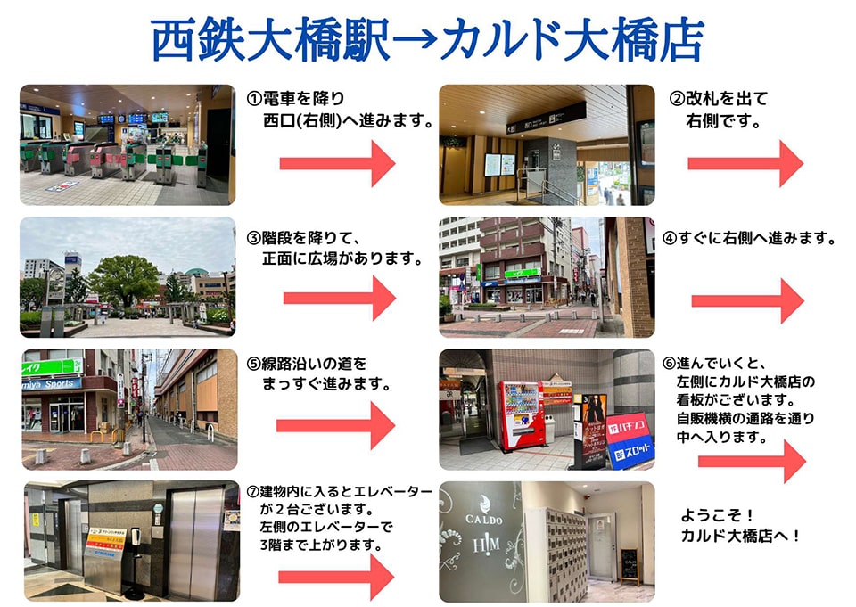 西鉄大橋駅→カルド大橋店：電車を降り西口(右側)へ進みます→改札を出て右側です→階段を下りて正面に広場があります→すぐに右側へ進みます→線路沿いの道をまっすぐ進みます→進んでいくと、左側にカルド大橋店の看板がございます。自販機横の通路を通り中へ入ります→建物内に入るとエレベーターが2台ございます。左側のエレベーターで3階まで上がります→ようこそ！カルド大橋店へ！