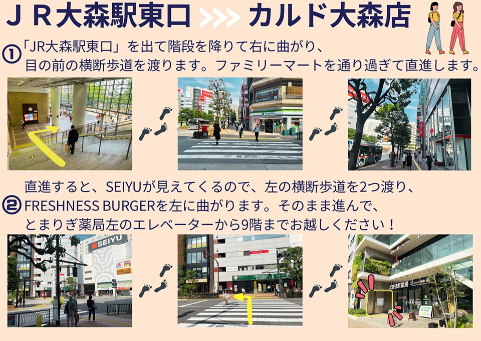 JR大森駅東口→カルド大森店：JR大森駅東口を出て階段を降りて右に曲がり、目の前の横断歩道を渡ります。ファミリーマートを通り過ぎて直進します→直進するとSEIYUが見えてくるので、左の横断歩道を2つ渡り、FRESHNESS BURGERを左に曲がります。そのまま進んで、とまりぎ薬局左のエレベーターから9階までお越しください！