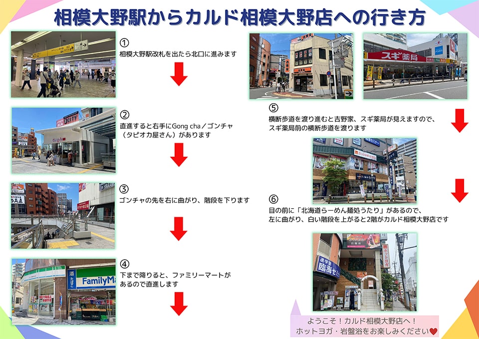 相模大野駅からカルド相模大野店への行き方：相模大野駅改札を出たら北口に進みます→直進すると右手にGong cha(ゴンチャ:タピオカ屋さん)があります→ゴンチャの先を右に曲がり、階段を下ります→下まで降りると、ファミリーマートがあるので直進します→横断歩道を渡り進むと吉野家・スギ薬局が見えますので、スギ薬局前の横断歩道を渡ります→目の前に「北海道らーめん麺処うたり」があるので左に曲がり、白い階段を上がると2階がカルド相模大野店です ようこそ！カルド相模大野店へ！ホットヨガ・岩盤浴をお楽しみください
