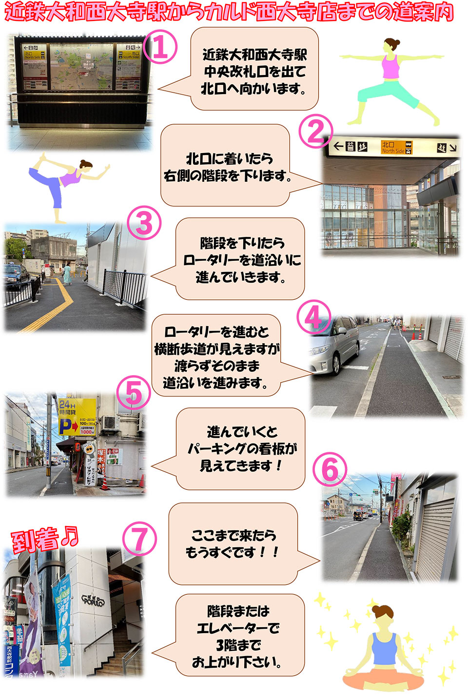 近鉄大和西大寺駅からカルド西大寺店までの道案内：近鉄大和西大寺駅中央改札口を出て北口に向かいます→北口に着いたら右側の階段を下ります→階段を下りたらロータリーを道沿いに進んでいきます→ロータリーを進むと横断歩道が見えますが渡らずそのまま道沿いを進みます→進んでいくとパーキングの看板が見えてきます！→ここまで来たらもうすぐです！→到着♪階段またはエレベーターで3階までお上がりください