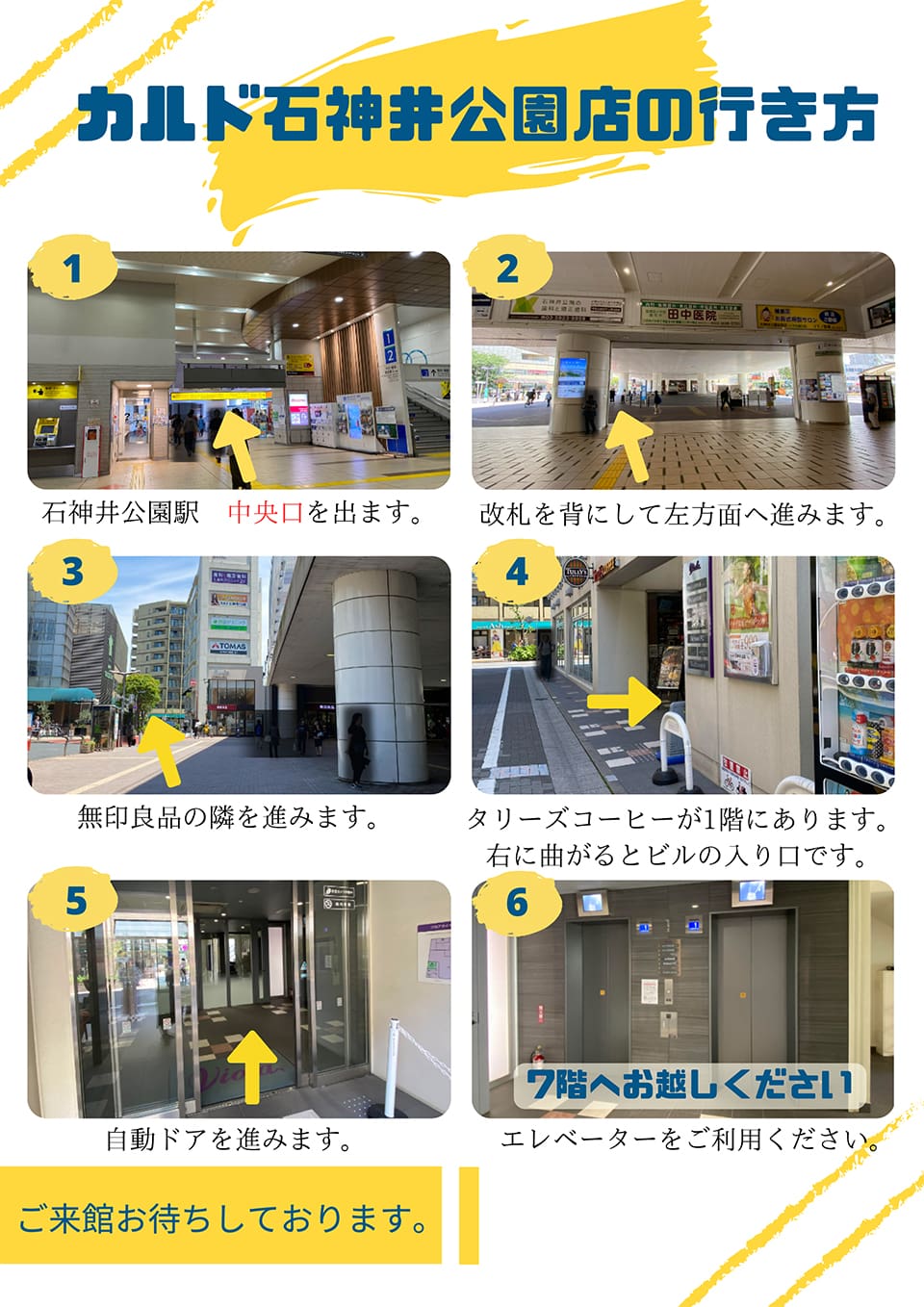 カルド石神井公園店の行き方：石神井公園駅 中央口を出ます→改札を背にして左方面へ進みます→無印良品の隣を進みます→タリーズコーヒーが1階にあります。右に曲がるとビルの入り口です→自動ドアを進みます→7階へお越しください(エレベーターをご利用ください)