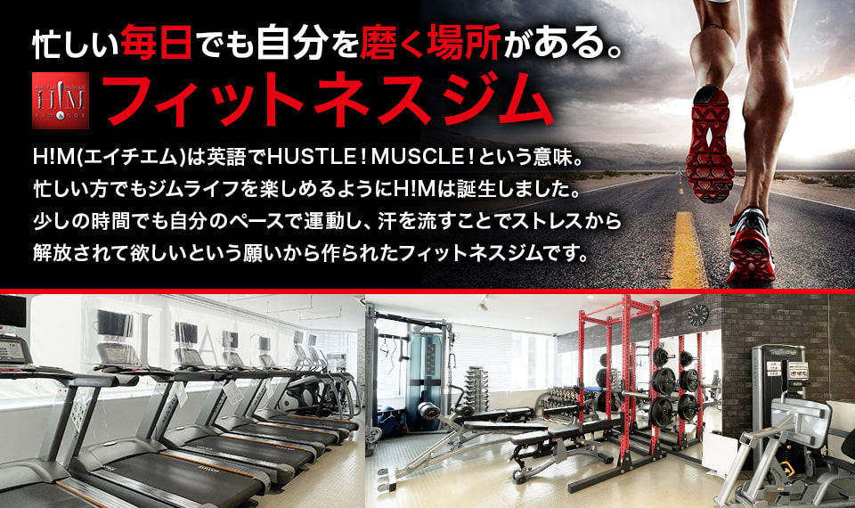 忙しい毎日でも自分を磨く場所がある フィットネスジム H!M(エイチエム)は英語でHUSTLE!MUSCLE!という意味。忙しい方でもジムライフを楽しめるようにH!Mは誕生しました。少しの時間でも自分のペースで運動し、汗を流すことでストレスから解放されて欲しいという願いから作られたフィットネスジムです。