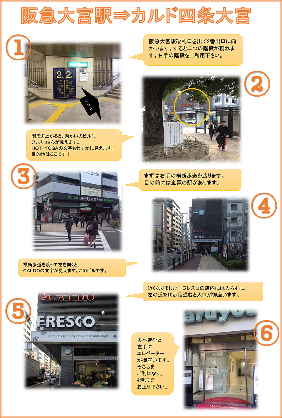 阪急大宮駅→カルド四条大宮：阪急大宮駅改札口を出て2番出口に向かいます。すると二つの階段が現れます。右手の階段をご利用下さい→階段を上がると、向かいのビルにフレスコさんが見えます。HOT YOGAの文字もわずかに見えます。目的地はここです！→まずは右手の横断歩道を渡ります。目の前には嵐電の駅があります→横断歩道を渡って左を向くと、CALDOの文字が見えます。このビルです→近くなりました！フレスコの店内には入らずに、左の道を10歩程進むと入口が御座います→奥に進むと左手にエレベーターが御座います。そちらをご利用になり、4階までお上がりください。
