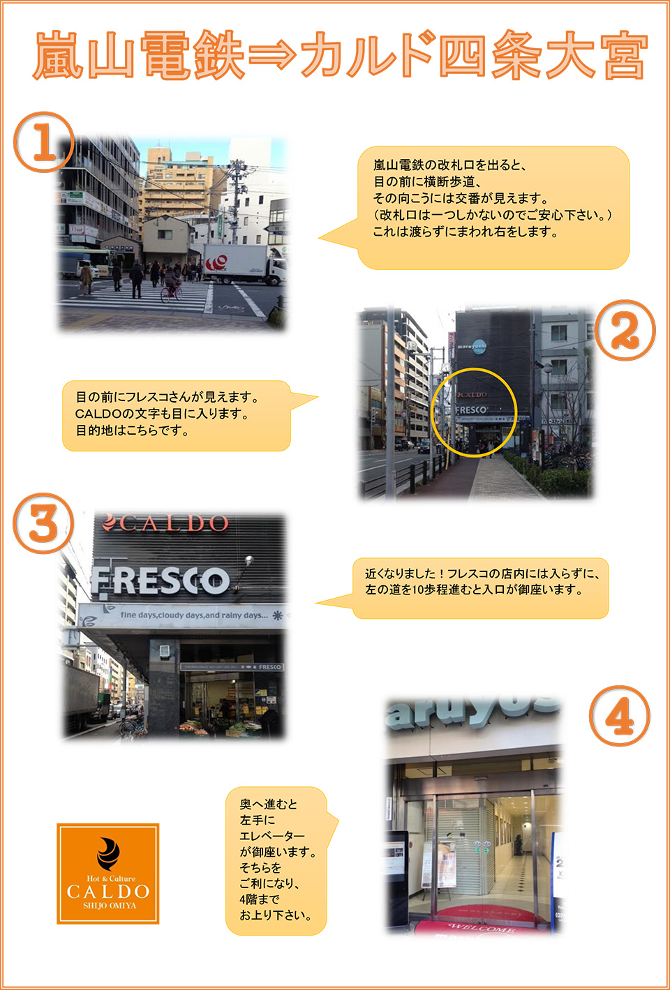 嵐山電鉄→カルド四条大宮：嵐山電鉄の改札口を出ると、目の前に横断歩道、その向こうには交番が見えます(改札口は1つしかないのでご安心ください)これは渡らずに回れ右をします→目の前にフレスコさんが見えます。CALDOの文字も目に入ります。目的地はこちらです→近くなりました！フレスコの店内には入らずに、左の道を10歩程進むと入口が御座います→奥へ進むと左手にエレベーターが御座います。そちらをご利用になり、4階までお上がりください