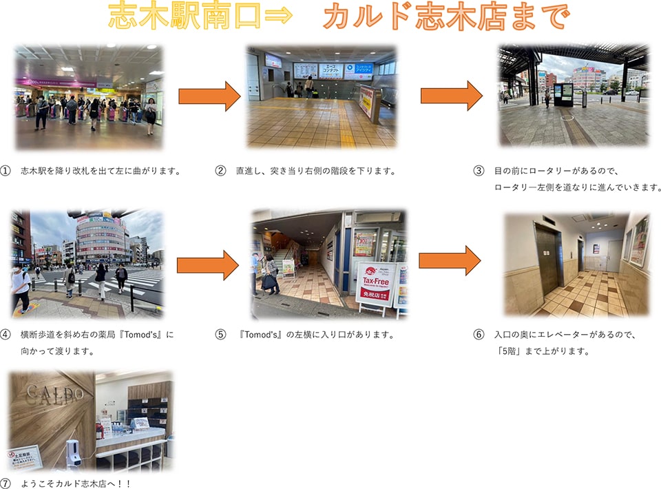 志木駅南口→カルド志木店まで：志木駅を降り改札を出て左に曲がります→直進し、突き当たり右側の階段を下ります→目の前にロータリーがあるので、ロータリー左側を道なりに進んでいきます→横断歩道を斜め右の薬局「Tomod's」に向かって渡ります→Tomod'sの左横に入り口があります→入り口の奥にエレベーターがあるので、5階まで上がります→ようこそカルド志木店へ！