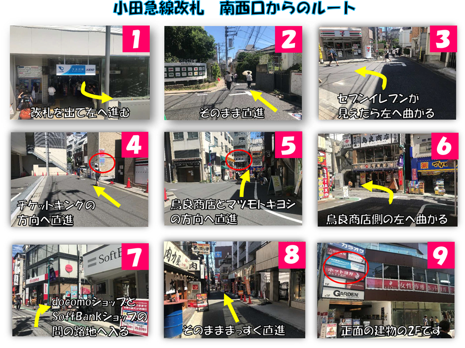 小田急線改札 南西口からのルート：改札を出て左へ進む→そのまま直進→セブンイレブンが見えたら左へ曲がる→チケットキングの方向へ直進→鳥良商店とマツモトキヨシの方向へ直進→鳥良商店側の左へ曲がる→docomoショップとSoftBankショップの間の路地へ入る→そのまままっすぐ直進→正面の建物の2Fです