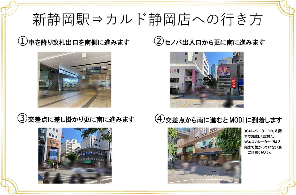 新静岡駅→カルド静岡店への行き方：車を降り改札出口を南側に進みます→セノバ出入口から更に南に進みます→交差点に差し掛かり更に南に進みます→交差点から南に進むとMODIに到着します(エレベーターにて8階までお越しください。エスカレーターでは8階まで繋がっていない為ご注意ください)