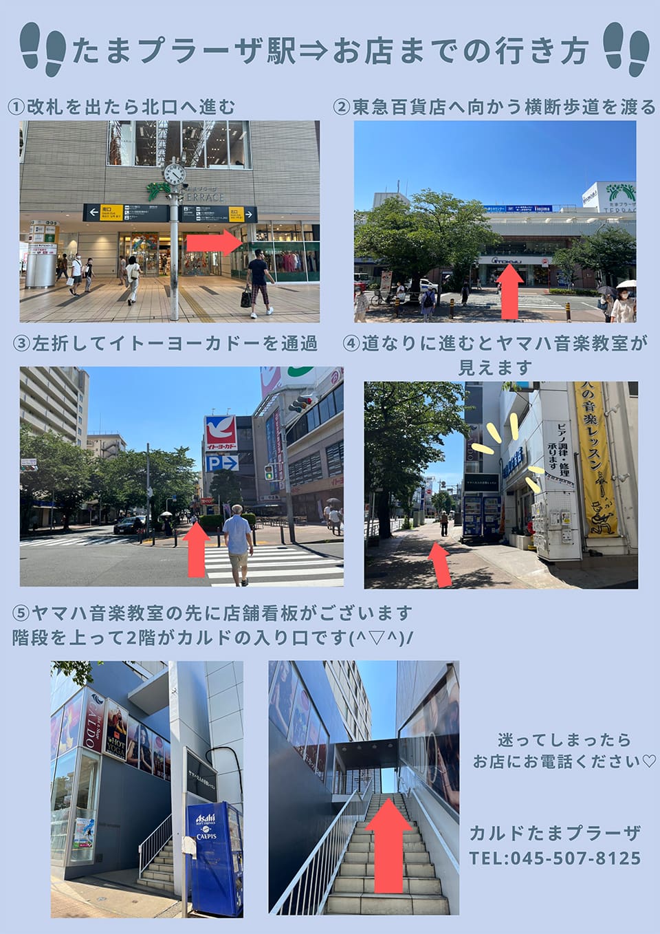 たまプラーザ駅→お店までの行き方：改札を出たら北口へ進む→東急百貨店へ向かう横断歩道を渡る→左折してイトーヨーカドーを通過→道なりに進むとヤマハ音楽教室が見えます→ヤマハ音楽教室の先に店舗看板がございます。階段を上って2階がカルドの入り口です。迷ってしまったらお店にお電話ください。
