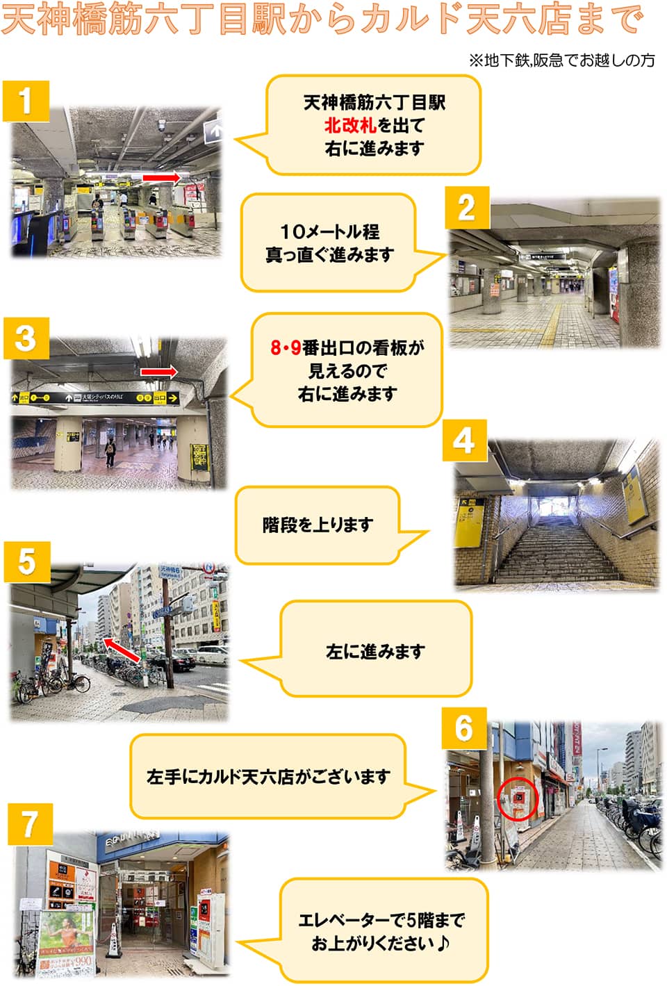天神橋筋六丁目駅からカルド天六店まで(地下鉄,阪急でお越しの方)：天神橋筋六丁目駅北改札を出て右に進みます→10メートル程真っ直ぐ進みます→8・9番出口の看板が見えるので右に進みます→階段を上ります→左に進みます→左手にカルド天六店がございます→エレベーターで5階までお上がりください♪