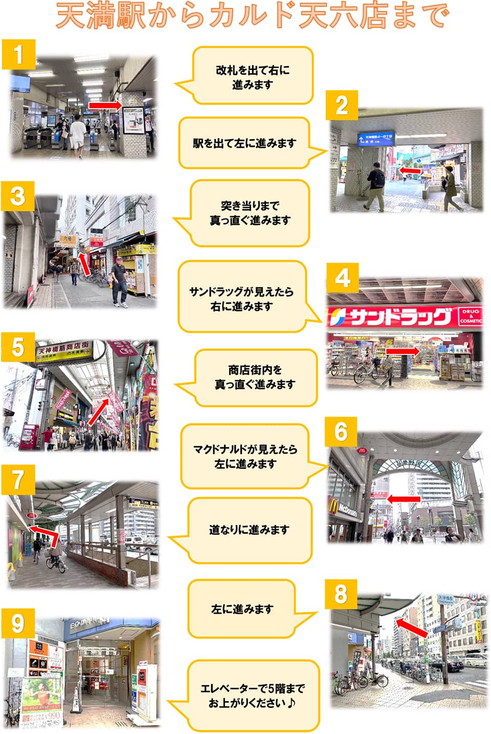 天満駅からカルド天六店まで：改札を出て右に進みます→駅を出て左に進みます→突き当たりまで真っ直ぐ進みます→サンドラッグが見えたら右に進みます→商店街内を真っ直ぐ進みます→マクドナルドが見えたら左に進みます→道なりに進みます→左に進みます→エレベーターで5階までお上がりください♪