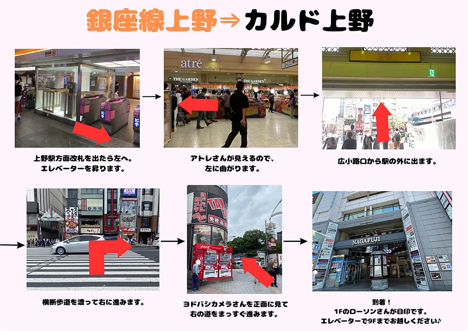 銀座線上野→カルド上野：上野駅方面改札を出たら左へ。エレベーターを昇ります→アトレさんが見えるので、左に曲がります→広小路口から駅の外に出ます→横断歩道を渡って右に進みます→ヨドバシカメラさんを正面に見て右の道をまっすぐ進みます→到着！1Fのローソンさんが目印です。右手のエレベーターで9Fまでお越しください♪