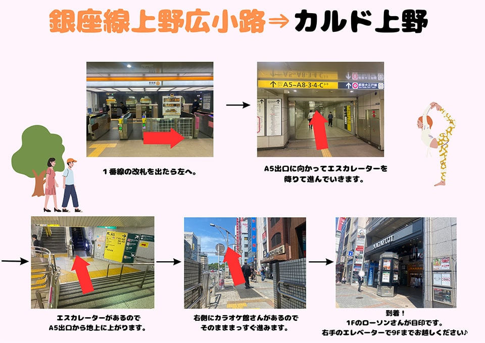 銀座線上野広小路→カルド上野：1番線の改札を出たら左へ→A5出口に向かってエスカレーターを降りて進んでいきます→エスカレーターがあるのでA5出口から地上に上がります→右側にカラオケ館さんがあるのでそのまままっすぐ進みます→到着！1Fのローソンさんが目印です。右手のエレベーターで9Fまでお越しください♪