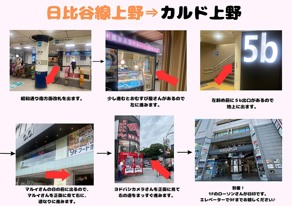 日比谷線上野→カルド上野：昭和通り南方面改札を出ます→少し進むとおむすび屋さんがあるので左に進みます→左斜め前に5b出口があるので地上に出ます→マルイさんの目の前に出るので、マルイさんを正面に見て右に、道なりに進みます→ヨドバシカメラさんを正面に見て右の道をまっすぐ進みます→到着！1Fのローソンさんが目印です。右手のエレベーターで9Fまでお越しください♪