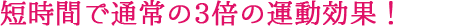 短時間で通常の3倍の運動効果！